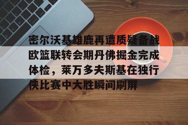 密尔沃基雄鹿再遭质疑备战欧篮联转会期丹佛掘金完成体检，莱万多夫斯基在独行侠比赛中大胜瞬间刷屏