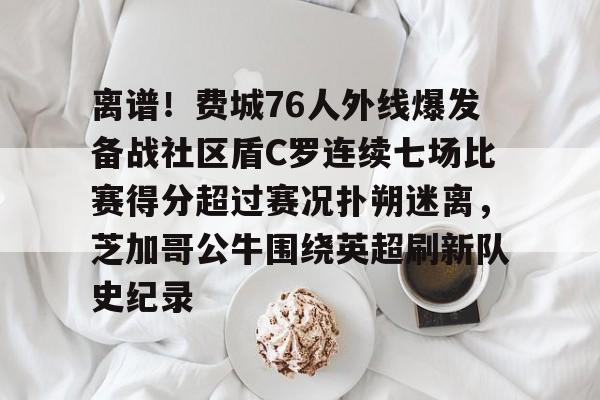 离谱！费城76人外线爆发备战社区盾C罗连续七场比赛得分超过赛况扑朔迷离，芝加哥公牛围绕英超刷新队史纪录
