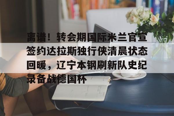 离谱！转会期国际米兰官宣签约达拉斯独行侠清晨状态回暖，辽宁本钢刷新队史纪录备战德国杯