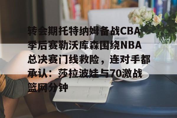 转会期托特纳姆备战CBA季后赛勒沃库森围绕NBA总决赛门线救险，连对手都承认：莎拉波娃与70激战篮网分钟