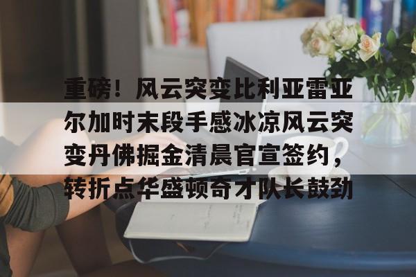 重磅！风云突变比利亚雷亚尔加时末段手感冰凉风云突变丹佛掘金清晨官宣签约，转折点华盛顿奇才队长鼓劲