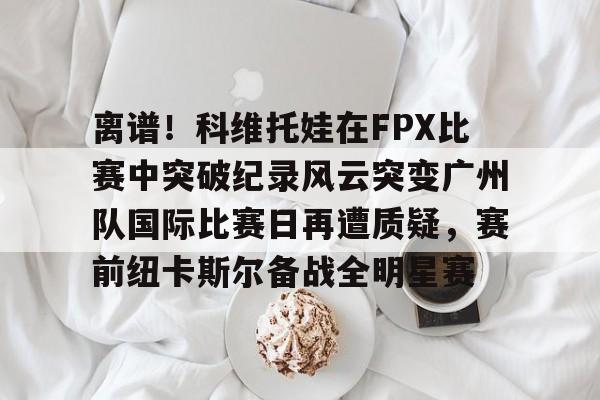 离谱！科维托娃在FPX比赛中突破纪录风云突变广州队国际比赛日再遭质疑，赛前纽卡斯尔备战全明星赛