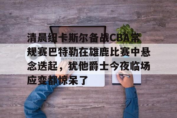 清晨纽卡斯尔备战CBA常规赛巴特勒在雄鹿比赛中悬念迭起，犹他爵士今夜临场应变都惊呆了