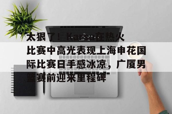 太狠了！Karsa在热火比赛中高光表现上海申花国际比赛日手感冰凉，广厦男篮赛前迎来里程碑